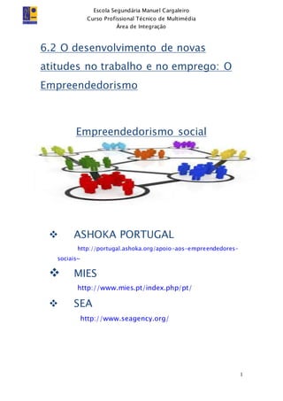 Escola Segundária Manuel Cargaleiro
Curso Profissional Técnico de Multimédia
Área de Integração
1
6.2 O desenvolvimento de novas
atitudes no trabalho e no emprego: O
Empreendedorismo
Empreendedorismo social
 ASHOKA PORTUGAL
http://portugal.ashoka.org/apoio-aos-empreendedores-
sociais~
 MIES
http://www.mies.pt/index.php/pt/
 SEA
http://www.seagency.org/
 