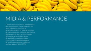 Contribuir para um melhor envolvimento
dos consumidores com as experiências
proporcionadas pelas marcas
no ambientes web, por meio de um plano
de investimento em mídia nas plataformas
digitais, portais verticais e horizontais,
além de gerar um maior tráfego
de audiência em websites, blogs
e e-commerce com as estratégias
de posicionamento dos resultados
nos buscadores (SEM / SEO).
MÍDIA & PERFORMANCE
 