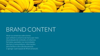 Atrair as conversas sobre temas
que orbitam o universo da marca por meio
da produção de conteúdo, em diversos
formatos, pautados nas necessidades
dos fans e consumidores, informações
para facilitar o dia a dia das pessoas
e agregar a percepção de #marcamaisútil.
BRAND CONTENT
 