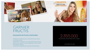 2.355.000de pessoas impactadas com a ação.
DURAÇÃO: 60 dias
GARNIER
FRUCTIS
lançamento do fructis vitaminados
Mobilizar as brasileiras em um movimento que motiva
a troca de receitas.
Supreender as mulheres com o lançamento de uma linha
de dia e traz o poder das suas milagrosas receitas a base
de produtos naturais.
Conquistar embaixadoras no período de lançamento.
 