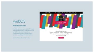 webOS
hot site concurso
Hot Site do concurso webOS APP criado
e desenvolvido para LG em parceria com
a HSAD onde os participantes se
cadastravam, faziam o upload de seus
projetos e participavam do concurso.
clientes.ﬁshstudio.com.br/webos
 