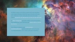 A Mixto nasceu em 2016 a partir de três estúdios
com especialidades distintas que uniram as forças
para oferecer novas soluções de comunicação,
com o propósito de aproximar as marcas das pessoas.
O olhar integrado, garante melhor posicionamento
nos ambientes, uma atitude que potencializa a verba
do cliente.
Um Mixto composto por proﬁssionais
multidisciplinares, apaixonados por comunicação
e comprometidos com a execução dos trabalhos.
 