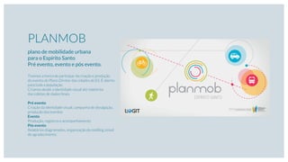 PLANMOB
plano de mobilidade urbana
para o Espírito Santo
Pré evento, evento e pós evento.
Tivemos a honra de participar da criação e produção
do evento do Plano Diretor das cidades do ES. É aberto
para toda a população.
Criamos desde a identidade visual até relatórios
das coletas de dados ﬁnais.
Pré evento
Criação da identidade visual, campanha de divulgação,
produção dos eventos
Evento
Produção, registros e acompanhamento
Pós evento
Relatórios diagramados, organização do mailling, email
de agradecimento.
 