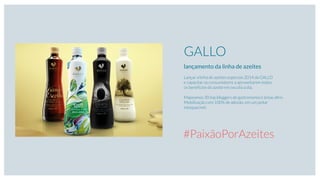 GALLO
lançamento da linha de azeites
Lançar a linha de azeites especiais 2014 da GALLO
e capacitar os consumidores a aproveitarem todos
os benefícios do azeite em seu dia a dia.
Mapeamos 30 top bloggers de gastronomia e áreas aﬁns.
Mobilização com 100% de adesão, em um jantar
inesquecível.
#PaixãoPorAzeites
 