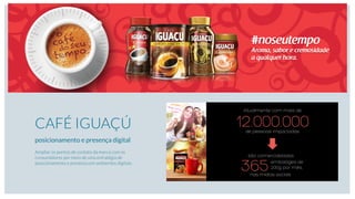 CAFÉ IGUAÇÚ
posicionamento e presença digital
Ampliar os pontos de contato da marca com os
consumidores por meio de uma estratégia de
posicionamento e presença em ambientes digitais.
12.000.000
Atualmente com mais de
de pessoas impactadas
365embalages de
200g, por mês,
são comercializadas
nas mídias sociais
 