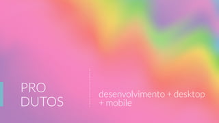 PRO
DUTOS
desenvolvimento + desktop
+ mobile
 