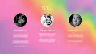 BIO
MARCIA HIGUCHI
Graduada em Desenho Industrial  
pela Universidade Estadual Paulista,
UNESP e Extensão Universitária  
pelo MAC-USP e com experiência  
na área de comunicação, branding,
campanhas de incentivo,
conceitualização e comunicação visual
de eventos e projetos editoriais.
Passou por agências como Front360 e
Lâmpada Soluções onde trabalhou com
clientes como Sebrae, Ford, Ambev,
Volvo, Banco do Brasil e Visa.
CLAUDIO DANTAS
Designer formado em Arte e Multimídia
com experiência de 20 anos, Cláudio
Dantas passou por grandes agências
trabalhando como diretor de arte,
desenvolvedor front end, motion
designer e supervisor de criação online
desenvolvendo projetos para marcas
como Nissan, Renault, Adidas, Pão de
Açúcar, Santander, LG e Bradesco.
ALEXANDRE FUGITA
Começou a programar como hobby aos
10 anos de idade. Com anos de
experiência, já desenvolveu nas mais
diversas linguagens e mantém o foco
atual na plataforma web e mobile.
Aventurou-se no mercado de marketing
em redes sociais mas prefere mesmo
ﬁcar criando códigos o dia todo.
 