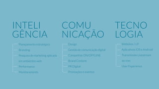 Planejamento estratégico
Branding
Pesquisa de marketing aplicada
em ambientes web
Performance
Monitoramento
Design
Gestão de comunicação digital
Campanhas ON/OFFLINE
Brand Content
PR Digital
Promoções e eventos
Websites / LP
Aplicativos iOS e Android
Transmissão Livestream
ao vivo
User Experience
INTELI
GÊNCIA
COMU
NICAÇÃO
TECNO
LOGIA
 