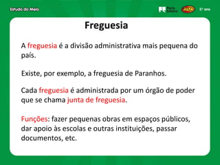 Freguesia
A freguesia é a divisão administrativa mais pequena do
país.
Cada freguesia é administrada por um órgão de poder
que se chama junta de freguesia.
Funções: fazer pequenas obras em espaços públicos,
dar apoio às escolas e outras instituições, passar
documentos, etc.
Existe, por exemplo, a freguesia de Paranhos.
 