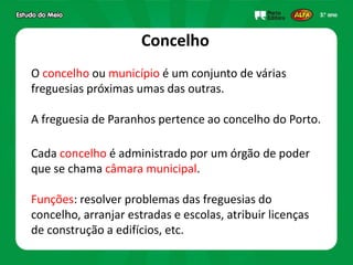 Concelho
O concelho ou município é um conjunto de várias
freguesias próximas umas das outras.
A freguesia de Paranhos pertence ao concelho do Porto.
Cada concelho é administrado por um órgão de poder
que se chama câmara municipal.
Funções: resolver problemas das freguesias do
concelho, arranjar estradas e escolas, atribuir licenças
de construção a edifícios, etc.
 
