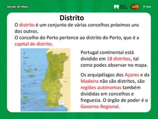 Distrito
O distrito é um conjunto de várias concelhos próximos uns
dos outros.
O concelho do Porto pertence ao distrito do Porto, que é a
capital de distrito.
Portugal continental está
dividido em 18 distritos, tal
como podes observar no mapa.
Os arquipélagos dos Açores e da
Madeira não são distritos, são
regiões autónomas também
divididas em concelhos e
freguesia. O órgão de poder é o
Governo Regional.
 