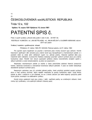 10
20
ČESKOSLOVENSKÁ socIALISTICKÁ REPUBLIKA
Trida 12 e, 102
Vydáno 15. srpna 1361 Vyloženo 15. února 1961
PATENTNÍ SPIS č.
Právo k využití vynálezu přísluší státu podle 3 odst. 6 zák. . 34/1957 Sb.
ROSTISLAV KLIMEČEK, inž. JAN BETTELHEIM, inž., MILAN BĚLSKÝ a VLADIMÍR ABRAHAM, všichni
ÚSTÍ nad Labem
Trubkový kontaktor s profilovanými stěnami
Přihlášeno 27. května 1960 (PV 3435-60) Platnost patentu od 27. května 1960
Pro vypírání plynů kapalinami se používá v technické praxi mnoha různých typů zařízení. Kromě
klasických výplňových věží (skrubrů) jsou známé různé typy bezvýplňových a mechanických praček a v
poslední době se stává velmi oblíbeným typem tzv. pěnová pračka. Klasické výplňové věže jsou
investičně velmi nákladné. Z provozního hlediska nedovolují používání vyšších rychlostí plynu pro značný
hydraulický odpor. Rovněž není dosud uspokojivě vyřešena otázka rovnoměrného skrápění výplně u
velkých jednotek a zcela nerealizovatelná je práce se suspenzemi. -
Nevýhodou mechanických praček je složitá a často protichůdná závislost hlavních provozních
hodnot, náročnost konstrukce a nesnadnost konstrukce velkých jednotek. V praxi se rovněž nedosahuje
dostatečně vysokých rychlostí plynu.
Nesporným pokrokem jsou již zmíněné pěnové pračky, které umožňují poměrně vysoké rychlosti
plynu a mají vysokou účinnost. Jejich největší nevýhodou je vysoký hydraulický odpor. Vývoj těchto
praček je však v začátcích a lze očekávat, že se u tohoto zařízení pro velké kapacity vyskytnou ještě
různé potíže, související se zvětšováním průřezu.
Kromě shora uvedených typů jsou známy i další, například pračky se smáčenými stěnami, které
mohou být i profilovány a na opačných stěnách chlazeny apod.
 