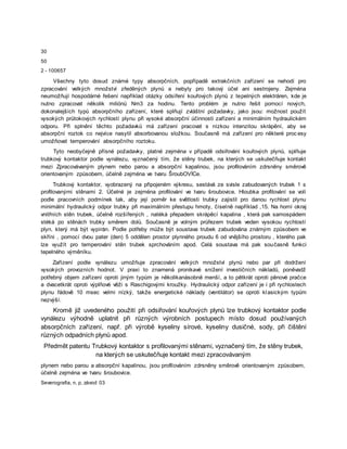 30
50
2 - 100657
Všechny tyto dosud známé typy absorpčních, popřípadě extrakčních zařízení se nehodí pro
zpracování velkých množství zředěných plynů a nebyly pro takový účel ani sestrojeny. Zejména
neumožňují hospodárné řešení například otázky odsíření kouřových plynů z tepelných elektráren, kde je
nutno zpracovat několik miliónů Nm3 za hodinu. Tento problém je nutno řešit pomocí nových,
dokonalejších typů absorpčního zařízení, které splňují zvláštní požadavky, jako jsou: možnost použít
vysokých průtokových rychlostí plynu při vysoké absorpční účinnosti zařízení a minimálním hydraulickém
odporu. Při splnění těchto požadavků má zařízení pracovat s nízkou intenzitou skrápění, aby se
absorpční roztok co nejvíce nasytil absorbovanou složkou. Současně má zařízení pro některé proc esy
umožňovat temperování absorpčního roztoku.
Tyto neobyčejně přísné požadavky, platné zejména v případě odsiřování kouřových plynů, splňuje
trubkový kontaktor podle vynálezu, vyznačený tím, že stěny trubek, na kterých se uskutečňuje kontakt
mezi Zpracovávaným plynem nebo parou a absorpční kapalinou, jsou profilováním zdrsněny směrově
orientovaným způsobem, účelně zejména ve tvaru ŠroubOVİCe.
Trubkový kontaktor, vyobrazený na připojeném výkresu, sestává ze svisle zabudovaných trubek 1 s
profilovanými stěnami 2. Účelné je zejména profilování ve tvaru šroubovice. Hloubka profilování se volí
podle pracovních podmínek tak, aby její poměr ke světlosti trubky zajistil pro danou rychlost plynu
minimální hydraulický odpor trubky při maximálním přestupu hmoty, číselně například ,15. Na horní okraj
vnitřních stěn trubek, účelně rozšířených , natéká přepadem skrápěcí kapalina , která pak samospádem
stéká po stěnách trubky směrem dolů. Současně je volným průřezem trubek veden vysokou rychlostí
plyn, který má být vypírán. Podle potřeby může být soustava trubek zabudována známým způsobem ve
skříni , pomocí dvou pater (den) 5 oddělen prostor plynného proudu 6 od vnějšího prostoru , kterého pak
lze využít pro temperování stěn trubek sprchováním apod. Celá soustava má pak současně funkci
tepelného výměníku.
Zařízení podle vynálezu umožňuje zpracování velkých množství plynů nebo par při dodržení
vysokých provozních hodnot. V praxi to znamená pronikavé snížení investičních nákladů, poněvadž
potřebný objem zařízení oproti jiným typům je několikanásobně menší, a to pětkrát oproti pěnové pračce
a dvacetkrát oproti výplňové věži s Raschigovými kroužky. Hydraulický odpor zařízení je i při rychlostech
plynu řádově 10 msec velmi nízký, takže energetické náklady (ventilátor) se oproti klasickým typům
nezvýší.
Kromě již uvedeného použití při odsiřování kouřových plynů lze trubkový kontaktor podle
vynálezu výhodně uplatnit při různých výrobních postupech místo dosud používaných
absorpčních zařízení, např. při výrobě kyseliny sírové, kyseliny dusičné, sody, při čištění
různých odpadních plynů apod.
Předmět patentu Trubkový kontaktor s profilovanými stěnami, vyznačený tím, že stěny trubek,
na kterých se uskutečňuje kontakt mezi zpracovávaným
plynem nebo parou a absorpční kapalinou, jsou profilováním zdrsněny směrově orientovaným způsobem,
účelně zejména ve tvaru šroubovice.
Severografia, n. p, závod 03
 