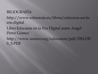 BILIOGRAFÍA 
http://www.edmorata.es/libros/educarse-en-la-era- 
digital 
Libro Educarse en la Era Digital autor Angel 
Pérez Gómez 
http://www.unesco.org/education/pdf/DELOR 
S_S.PDF 
