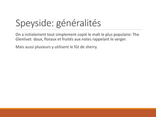 Speyside: généralités
On a initialement tout simplement copié le malt le plus populaire: The
Glenlivet: doux, floraux et fruités aux notes rappelant le verger.
Mais aussi plusieurs y utilisent le fût de sherry.
 