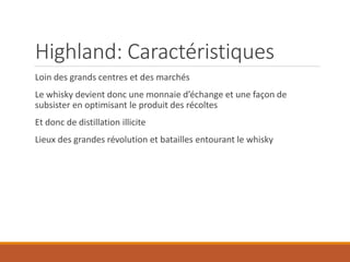 Highland: Caractéristiques
Loin des grands centres et des marchés
Le whisky devient donc une monnaie d’échange et une façon de
subsister en optimisant le produit des récoltes
Et donc de distillation illicite
Lieux des grandes révolution et batailles entourant le whisky
 