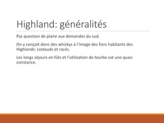 Highland: généralités
Pas question de plaire aux demandes du sud.
On y conçoit donc des whiskys à l’image des fiers habitants des
Highlands: costauds et racés.
Les longs séjours en fûts et l’utilisation de tourbe est une quasi
constance.
 