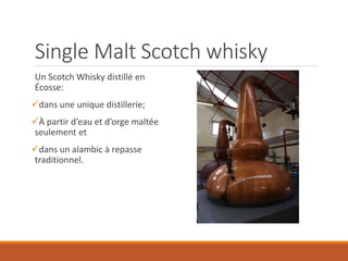 Single Malt Scotch whisky
Un Scotch Whisky distillé en
Écosse:
dans une unique distillerie;
À partir d’eau et d’orge maltée
seulement et
dans un alambic à repasse
traditionnel.
 
