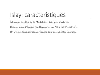 Islay: caractéristiques
À l’instar des Îles de la Madeleine, très peu d’arbres.
Dernier coin d’Écosse (du Royaume-Uni?) à avoir l’électricité.
On utilise donc principalement la tourbe qui, elle, abonde.
 