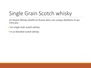 Single Grain Scotch whisky
Un Scotch Whisky distillé en Écosse dans une unique distillerie et qui
n’est pas:
Un single malt scotch whisky
ni un blended scotch whisky
 