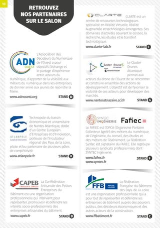 La Fédération
Française du Bâtiment
des Pays-de-la-Loire
est une organisation professionnelle qui a
pour but de représenter et défendre les
entreprises de bâtiment auprès des pouvoirs
publics, des décideurs économiques et des
autres acteurs de la construction.
www.ffbatiment.fr STAND C
Le FAFIEC est l’OPCA (Organisme Paritaire
Collecteur Agréé) des métiers du numérique,
de l’ingénierie, du conseil, des études et
des métiers de l’événement. La Fédération
Syntec est signataire du FAFIEC. Elle regroupe
plusieurs syndicats professionnels dont
SYNTEC Ingénierie.
www.fafiec.fr
www.syntec.fr
STAND F
Le Cluster
Drones
Atlantique
permet aux
acteurs du drone de l’Ouest de se rencontrer
et construire ensemble des actions de
développement. L’objectif est de favoriser la
visibilité de ces acteurs pour développer des
marchés.
STAND G
CLARTE est un
centre de ressources technologiques
spécialisé en Réalité Virtuelle, Réalité
Augmentée et technologies émergentes. Ses
domaines d’activités couvrent le conseil, la
recherche, les études et le transfert
technologique.
www.clarte-lab.fr STAND E
La Confédération
Artisanale des Petites
Entreprises du
Bâtiment est une organisation
professionnelle qui intervient pour
représenter, promouvoir et défendre les
intérêts socio-professionnels des
entreprises artisanales du bâtiment.
www.capeb.fr STAND B
Technopole du bassin
économique et universitaire
de Nantes Atlantique, dotée
d’un Centre Européen
d’Entreprises et d’Innovation,
porteuse de l’Incubateur
régional des Pays de la Loire,
pilote et/ou partenaire de plusieurs pôles
de compétitivité.
www.atlanpole.fr STAND K
L’Association des
Décideurs du Numérique
de l’Ouest a pour
objectifs l’échange et
le partage d’expérience
entre acteurs du
numérique, d’apporter de la visibilité aux
métiers du numérique dans les entreprises,
de donner envie aux jeunes de rejoindre la
filière.
www.adnouest.org STAND
RETROUVEZ
NOS PARTENAIRES
SUR LE SALON
www.nantesstnazaire.cci.fr
10
 