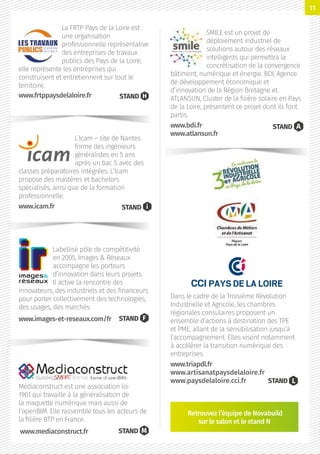 Dans le cadre de la Troisième Révolution
Industrielle et Agricole, les chambres
régionales consulaires proposent un
ensemble d’actions à destination des TPE
et PME, allant de la sensibilisation jusqu’à
l’accompagnement. Elles visent notamment
à accélérer la transition numérique des
entreprises.
www.triapdl.fr
www.artisanatpaysdelaloire.fr
www.paysdelaloire.cci.fr
SMILE est un projet de
déploiement industriel de
solutions autour des réseaux
intelligents qui permettra la
concrétisation de la convergence
bâtiment, numérique et énergie. BDI, Agence
de développement économique et
d’innovation de la Région Bretagne et
ATLANSUN, Cluster de la filière solaire en Pays
de la Loire, présentent ce projet dont ils font
partis.
www.bdi.fr
www.atlansun.fr
STAND A
Mediaconstruct est une association loi
1901 qui travaille à la généralisation de
la maquette numérique mais aussi de
l’openBIM. Elle rassemble tous les acteurs de
la filière BTP en France.
STAND M
L’Icam – site de Nantes
forme des ingénieurs
généralistes en 5 ans
après un bac S avec des
classes préparatoires intégrées. L’Icam
propose des mastères et bachelors
spécialisés, ainsi que de la formation
professionnelle.
www.icam.fr STAND i
La FRTP Pays de la Loire est
une organisation
professionnelle représentative
des entreprises de travaux
publics des Pays de la Loire,
elle représente les entreprises qui
construisent et entretiennent sur tout le
territoire.
STAND H
Retrouvez l’équipe de Novabuild
sur le salon et le stand N
www.frtppaysdelaloire.fr
Labellisé pôle de compétitivité
en 2005, Images  Réseaux
accompagne les porteurs
d’innovation dans leurs projets.
Il active la rencontre des
innovateurs, des industriels et des financeurs
pour porter collectivement des technologies,
des usages, des marchés.
STAND Fwww.images-et-reseaux.com/fr
www.mediaconstruct.fr
STAND L
11
 
