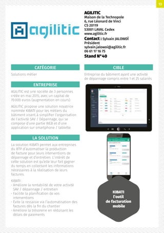 CATÉGORIE
Solutions métier
ENTREPRISE
AGILITIC est une société de 3 personnes
créée en mai 2015, avec un capital de
70 000 euros (augmentation en cours).
AGILITIC propose une solution novatrice
nommée KIBATI pour les métiers du
bâtiment visant à simplifier l’organisation
de l’activité SAV / Dépannage, qui se
compose d’une partie WEB et d’une
application sur smartphone / tablette.
LA SOLUTION
La solution KIBATI permet aux entreprises
du BTP d’automatiser la production
de facture pour leurs interventions de
dépannage et d’entretien. L’intérêt de
cette solution est qu’elle leur fait gagner
du temps en collectant les informations
nécessaires à la réalisation de leurs
factures.
KIBATI :
• Améliore la rentabilité de votre activité
SAV / dépannage / entretien
• Facilite la planification de vos
interventions
• Évite la ressaisie via l’automatisation des
factures dès la fin du chantier
• Améliore la trésorerie en réduisant les
délais de paiements
CIBLE
Entreprise du bâtiment ayant une activité
de dépannage compris entre 1 et 25 salariés
AGILITIC
Maison de la Technopole
6, rue Léonard de Vinci
CS 20119
53001 LAVAL Cedex
www.agilitic.fr
Contact : Sylvain JALOWOÏ
Président
sylvain.jalowoi@agilitic.fr
06 61 17 16 75
Stand N°40
KIBATI
l’outil
de facturation
mobile
13
 