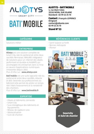 CATÉGORIE
Solutions métier
ENTREPRISE
Aliotys est une solution complète de
Smart City, née du partenariat entre deux
sociétés Rennaises. WI6LABS intégrateur
de solutions pour un internet des objets
performant et durable et ALKANTE qui
accompagne les entreprises dans la mise
en œuvre d’applications numériques
innovantes depuis 2003.
Plus d’infos sur : www.aliotys.com
Bati’mobile est une suite logicielle née du
partenariat entre deux sociétés, Alkante
et B2O. Destinée aux professionnels du
bâtiment elle permet de piloter en temps
réel l’état d’avancement et la rentabilité
des chantiers.
Plus d’infos sur : www.batimobile.fr
EXPERTISE
• Objets et bâtiments connectés
• Smart City
• Suivi énergétique des bâtiments et
équipements
• Réseau de capteurs Lora
• Géolocalisation
• Suivi de chantier
RÉFÉRENCES CLIENTS
• Saint Sulpice La Forêt
• Rennes métropole
• Ifremer
ALIOTYS - BATI’MOBILE
4, rue Alain Colas
35530 NOYAL SUR VILAINE
Standard : 02 99 22 25 70
Contact : François LEPRINCE
Dirigeant
contact@alkante.com
02 99 22 25 70
Stand N°23
Smartcity
et Suivi de chantier
14
 