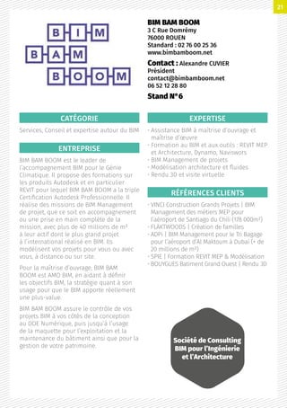 CATÉGORIE
Services, Conseil et expertise autour du BIM
ENTREPRISE
BIM BAM BOOM est le leader de
l’accompagnement BIM pour le Génie
Climatique. Il propose des formations sur
les produits Autodesk et en particulier
REVIT pour lequel BIM BAM BOOM a la triple
Certification Autodesk Professionnelle. Il
réalise des missions de BIM Management
de projet, que ce soit en accompagnement
ou une prise en main complète de la
mission, avec plus de 40 millions de m²
à leur actif dont le plus grand projet
à l’international réalisé en BIM. Ils
modélisent vos projets pour vous ou avec
vous, à distance ou sur site.
Pour la maîtrise d’ouvrage, BIM BAM
BOOM est AMO BIM, en aidant à définir
les objectifs BIM, la stratégie quant à son
usage pour que le BIM apporte réellement
une plus-value.
BIM BAM BOOM assure le contrôle de vos
projets BIM à vos côtés de la conception
au DOE Numérique, puis jusqu’à l’usage
de la maquette pour l’exploitation et la
maintenance du bâtiment ainsi que pour la
gestion de votre patrimoine.
EXPERTISE
• Assistance BIM à maîtrise d’ouvrage et
maîtrise d’œuvre
• Formation au BIM et aux outils : REVIT MEP
et Architecture, Dynamo, Naviswors
• BIM Management de projets
• Modélisation architecture et fluides
• Rendu 3D et visite virtuelle
RÉFÉRENCES CLIENTS
• VINCI Construction Grands Projets | BIM
Management des métiers MEP pour
l’aéroport de Santiago du Chili (178 000m²)
• FLÄKTWOODS | Création de familles
• ADPi | BIM Management pour le Tri Bagage
pour l’aéroport d’Al Maktoum à Dubaï (+ de
20 millions de m²)
• SPIE | Formation REVIT MEP  Modélisation
• BOUYGUES Batiment Grand Ouest | Rendu 3D
BIM BAM BOOM
3 C Rue Domrémy
76000 ROUEN
Standard : 02 76 00 25 36
www.bimbamboom.net
Contact : Alexandre CUVIER
Président
contact@bimbamboom.net
06 52 12 28 80
Stand N°6
Société de Consulting
BIM pour l’Ingénierie
et l’Architecture
21
 