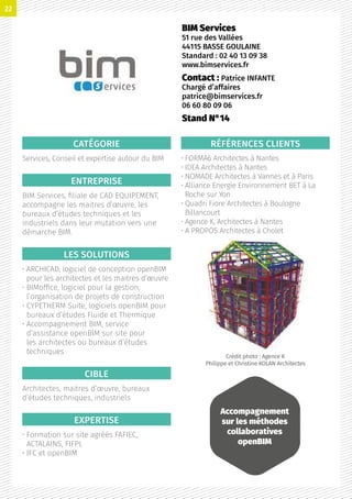CATÉGORIE
Services, Conseil et expertise autour du BIM
ENTREPRISE
BIM Services, filiale de CAD EQUIPEMENT,
accompagne les maitres d’œuvre, les
bureaux d’études techniques et les
industriels dans leur mutation vers une
démarche BIM.
LES SOLUTIONS
• ARCHICAD, logiciel de conception openBIM
pour les architectes et les maitres d’œuvre
• BIMoffice, logiciel pour la gestion,
l’organisation de projets de construction
• CYPETHERM Suite, logiciels openBIM pour
bureaux d’études Fluide et Thermique
• Accompagnement BIM, service
d’assistance openBIM sur site pour
les architectes ou bureaux d’études
techniques
CIBLE
Architectes, maitres d’œuvre, bureaux
d’études techniques, industriels
EXPERTISE
• Formation sur site agréés FAFIEC,
ACTALAINS, FIFPL
• IFC et openBIM
RÉFÉRENCES CLIENTS
• FORMA6 Architectes à Nantes
• IDEA Architectes à Nantes
• NOMADE Architectes à Vannes et à Paris
• Alliance Energie Environnement BET à La
Roche sur Yon
• Quadri Fiore Architectes à Boulogne
Billancourt
• Agence K, Architectes à Nantes
• A PROPOS Architectes à Cholet
Crédit photo : Agence K
Philippe et Christine KOLAN Architectes
BIM Services
51 rue des Vallées
44115 BASSE GOULAINE
Standard : 02 40 13 09 38
www.bimservices.fr
Contact : Patrice INFANTE
Chargé d’affaires
patrice@bimservices.fr
06 60 80 09 06
Stand N°14
Accompagnement
sur les méthodes
collaboratives
openBIM
22
 