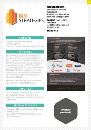 CATÉGORIE
• Services, Conseil et expertise
autour du BIM
• Scan 3D, Numérisation de l’existant, Drône
ENTREPRISE
BIM STRATEGIES est une entreprise de
conseil et d’expertise autour du BIM (as
Built). La révolution 3D est une réalité. Leur
métier : vous aider à la maîtriser, l’utiliser,
y prendre votre place. BIM STRATEGIES
vous accompagne dans la numérisation de
tous types de scènes, avec tous types de
capteurs. Ils sont également distributeur
de matériels de capture 3D et logiciels,
Intégration et RD.
Réfléchir, Capturer, Restituer, Administrer :
voici les métiers de BIM Strategies
EXPERTISE
La maîtrise de l’ensemble de la chaine
de production 3D, de l’ingénierie à la
maquette interactive en réalité virtuelle ou
augmentée.
RÉFÉRENCES CLIENTS
• Bouygues, RATP, Veolia, Google, BRGM, Ineris,
Unesco, Colas, …
• Géomètres, Architectes, Bureaux d’Etudes,
Asset Managers, …
BIM STRATEGIES
10 Boulevard Jourdan
75014 PARIS
Standard : 01 42 63 49 69
www.bim-strategies.com
Contact : Joël LUCAS
Fondateur
joel@bim-strategies.com
06 09 91 47 38
Stand N°3
BIM
STRATEGIES
Virtualize
your World
23
 