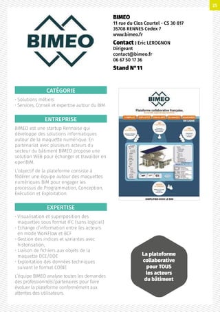 CATÉGORIE
• Solutions métiers
• Services, Conseil et expertise autour du BIM
ENTREPRISE
BIMEO est une startup Rennaise qui
développe des solutions informatiques
autour de la maquette numérique. En
partenariat avec plusieurs acteurs du
secteur du bâtiment BIMEO propose une
solution WEB pour échanger et travailler en
openBIM.
L’objectif de la plateforme consiste à
fédérer une équipe autour des maquettes
numériques BIM pour engager les
processus de Programmation, Conception,
Exécution et Exploitation.
EXPERTISE
• Visualisation et superposition des
maquettes sous format IFC (sans logiciel)
• Echange d’information entre les acteurs
en mode WorkFlow et BCF
• Gestion des indices et variantes avec
historisation,
• Liaison de fichiers aux objets de la
maquette DCE/DOE
• Exploitation des données techniques
suivant le format COBIE
L’équipe BIMEO analyse toutes les demandes
des professionnels/partenaires pour faire
évoluer la plateforme conformément aux
attentes des utilisateurs.
BIMEO
11 rue du Clos Courtel - CS 30 817
35708 RENNES Cedex 7
www.bimeo.fr
Contact : Eric LEROGNON
Dirigeant
contact@bimeo.fr
06 67 50 17 36
Stand N°11
La plateforme
collaborative
pour TOUS
les acteurs
du bâtiment
25
 