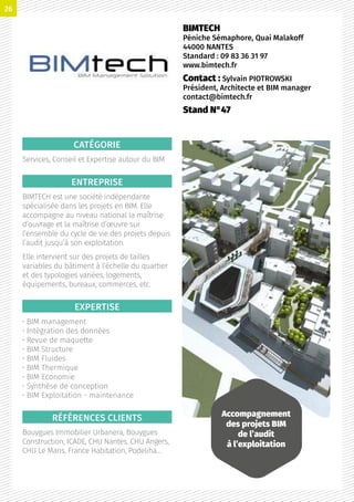 CATÉGORIE
Services, Conseil et Expertise autour du BIM
ENTREPRISE
BIMTECH est une société indépendante
spécialisée dans les projets en BIM. Elle
accompagne au niveau national la maîtrise
d’ouvrage et la maîtrise d’œuvre sur
l’ensemble du cycle de vie des projets depuis
l’audit jusqu’à son exploitation.
Elle intervient sur des projets de tailles
variables du bâtiment à l’échelle du quartier
et des typologies variées, logements,
équipements, bureaux, commerces, etc.
EXPERTISE
• BIM management
• Intégration des données
• Revue de maquette
• BIM Structure
• BIM Fluides
• BIM Thermique
• BIM Economie
• Synthèse de conception
• BIM Exploitation - maintenance
RÉFÉRENCES CLIENTS
Bouygues Immobilier Urbanera, Bouygues
Construction, ICADE, CHU Nantes, CHU Angers,
CHU Le Mans, France Habitation, Podeliha…
BIMTECH
Péniche Sémaphore, Quai Malakoff
44000 NANTES
Standard : 09 83 36 31 97
www.bimtech.fr
Contact : Sylvain PIOTROWSKI
Président, Architecte et BIM manager
contact@bimtech.fr
Stand N°47
Accompagnement
des projets BIM
de l’audit
à l’exploitation
26
 