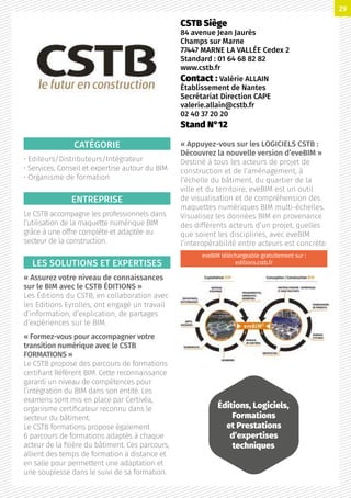 CATÉGORIE
• Editeurs/Distributeurs/Intégrateur
• Services, Conseil et expertise autour du BIM
• Organisme de formation
ENTREPRISE
Le CSTB accompagne les professionnels dans
l’utilisation de la maquette numérique BIM
grâce à une offre complète et adaptée au
secteur de la construction.
LES SOLUTIONS ET EXPERTISES
« Assurez votre niveau de connaissances
sur le BIM avec le CSTB ÉDITIONS »
Les Éditions du CSTB, en collaboration avec
les Editions Eyrolles, ont engagé un travail
d’information, d’explication, de partages
d’expériences sur le BIM.
« Formez-vous pour accompagner votre
transition numérique avec le CSTB
FORMATIONS »
Le CSTB propose des parcours de formations
certifiant Référent BIM. Cette reconnaissance
garanti un niveau de compétences pour
l’intégration du BIM dans son entité. Les
examens sont mis en place par Certivéa,
organisme certificateur reconnu dans le
secteur du bâtiment.
Le CSTB formations propose également
6 parcours de formations adaptés à chaque
acteur de la filière du bâtiment. Ces parcours,
allient des temps de formation à distance et
en salle pour permettent une adaptation et
une souplesse dans le suivi de sa formation.
« Appuyez-vous sur les LOGICIELS CSTB :
Découvrez la nouvelle version d’eveBIM »
Destiné à tous les acteurs de projet de
construction et de l’aménagement, à
l’échelle du bâtiment, du quartier de la
ville et du territoire, eveBIM est un outil
de visualisation et de compréhension des
maquettes numériques BIM multi-échelles.
Visualisez les données BIM en provenance
des différents acteurs d’un projet, quelles
que soient les disciplines, avec eveBIM
l’interopérabilité entre acteurs est concrète.
eveBIM téléchargeable gratuitement sur :
editions.cstb.fr
CSTB Siège
84 avenue Jean Jaurès
Champs sur Marne
77447 MARNE LA VALLÉE Cedex 2
Standard : 01 64 68 82 82
www.cstb.fr
Contact : Valérie ALLAIN
Établissement de Nantes
Secrétariat Direction CAPE
valerie.allain@cstb.fr
02 40 37 20 20
Stand N°12
Éditions, Logiciels,
Formations
et Prestations
d’expertises
techniques
29
 