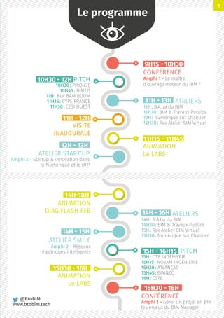 9H15 - 10H30
CONFÉRENCE
Amphi 1 - Le maître
d’ouvrage moteur du BIM ?	
16H30 - 18H
CONFÉRENCE
Amphi 1 - Gérer un projet en BIM :
les enjeux du BIM Manager
12H - 13H
ATELIER START’UP
Amphi 2 - Startup  innovation dans
le Numérique et le BTP
14H - 15H
ATELIER SMILE
Amphi 2 - Réseaux
électriques intelligents
15H30 - 16H
ANIMATION
Le LABS
11H - 13H ATELIERS
11H : B.A.ba du BIM
11H30 : BIM  Travaux Publics
12H : Numérique sur Chantier
12H30 : Rex Atelier BIM Virtuel
14H - 16H ATELIERS
14H : B.A.ba du BIM
14H30 : BIM  Travaux Publics
15H : Rex Atelier BIM Virtuel
15H30 : Numérique sur Chantier
10H30 - 12H PITCH
10H30 : PIRO CIE
10H45 : BIMEO
11H : BIM BAM BOOM
11H15 : CYPE FRANCE
11H30 : CESI OUEST
15H - 16H15  PITCH
15H : OTE INGÉNIERIE
15H15 : NOVAM INGÉNIERIE
15H30 : ATLANCAD
15H45 : BIMCO
16H : CSTB
11H - 12H
VISITE
INAUGURALE
14H-18H
ANIMATION
DIAG FLASH FFB
11H15 - 11H45
ANIMATION
Le LABS
Le programme
@BtoBIM
www.btobim.tech
3
 