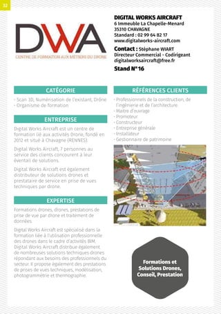 CATÉGORIE
• Scan 3D, Numérisation de l’existant, Drône
• Organisme de formation
ENTREPRISE
Digital Works Aircraft est un centre de
formation lié aux activités Drone, fondé en
2012 et situé à Chavagne (RENNES).
Digital Works Aircraft, 7 personnes au
service des clients concourent à leur
éventail de solutions.
Digital Works Aircraft est également
distributeur de solutions drones et
prestataire de service en prise de vues
techniques par drone.
EXPERTISE
Formations drones, drones, prestations de
prise de vue par drone et traitement de
données.
Digital Works Aircraft est spécialisé dans la
formation liée à l’utilisation professionnelle
des drones dans le cadre d’activités BIM.
Digital Works Aircraft distribue également
de nombreuses solutions techniques drones
répondant aux besoins des professionnels du
secteur. Il propose également des prestations
de prises de vues techniques, modélisation,
photogrammétrie et thermographie.
RÉFÉRENCES CLIENTS
• Professionnels de la construction, de
l’ingénierie et de l’architecture.
• Maitre d’ouvrage
• Promoteur
• Constructeur
• Entreprise générale
• Installateur
• Gestionnaire de patrimoine
DIGITAL WORKS AIRCRAFT
6 Immeuble La Chapelle-Menard
35310 CHAVAGNE
Standard : 02 99 64 82 17
www.digitalworks-aircraft.com
Contact : Stéphane WIART
Directeur Commercial - Codirigeant
digitalworksaircraft@free.fr
Stand N°16
Formations et
Solutions Drones,
Conseil, Prestation
32
 