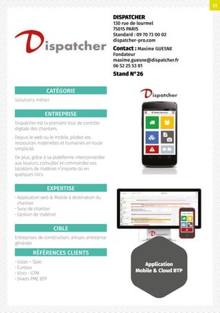 CATÉGORIE
Solutions métier
ENTREPRISE
Dispatcher est la première tour de contrôle
digitale des chantiers.
Depuis le web ou le mobile, pilotez vos
ressources matérielles et humaines en toute
simplicité.
De plus, grâce à sa plateforme interconnectée
aux loueurs, consultez et commandez vos
locations de matériel n’importe où en
quelques clics.
EXPERTISE
• Application web  Mobile à destination du
chantier
• Suivi de chantier
• Gestion de matériel
CIBLE
Entreprises de construction, artisan, entreprise
générale
RÉFÉRENCES CLIENTS
• Colas – Spac
• Eurovia
• Vinci - GTM
• Divers PME BTP
DISPATCHER
130 rue de lourmel
75015 PARIS
Standard : 09 70 73 00 02
dispatcher-pro.com
Contact : Maxime GUESNE
Fondateur
maxime.guesne@dispatcher.fr
06 52 25 53 81
Stand N°26
Application
Mobile  Cloud BTP
33
 