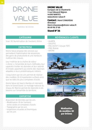 CATÉGORIE
Scan 3D, Numérisation de l’existant, Drône
ENTREPRISE
Drone Value propose des services qui
permettent l’optimisation de ressources,
des gains de productivité et une meilleure
maîtrise des risques.
Leur maîtrise de la chaîne de valeur
« drone », l’ensemble de leurs méthodes, leur
capacité à traiter les données et leur volonté
d’innover, apportent aux clients des réponses
adaptées à leurs problématiques métiers.
L’acquisition par les airs permet de réaliser
des modèles 3D d’importantes surfaces ainsi
que les bâtis les plus complexes d’accès.
Drone Value est basé à Nantes et intervient
dans le Grand Ouest. Le maillage national du
réseau Air Marine permet de répondre à vos
besoins sur l’ensemble du territoire.
EXPERTISE
Acquisition de données par les airs.
• Modélisation 3D de l’existant :
zones vastes et complexes d’accès
• Topographie par les airs
• Inspections visuelles et thermiques
par les airs
RÉFÉRENCES CLIENTS
• QUARTA
• SOCOTEC
• ITAS OUEST ( Groupe TDF)
• FREE Mobile
• AXIONE
DRONE VALUE
Europarc de la Chantrerie
3 rue Edouard Nignon
44300 NANTES
www.drone-value.fr
Contact : Henri CHAUVEAU
Directeur
Henri.chauveau@drone-value.fr
06 69 96 37 60
Stand N°36
Réalisation
de modèles 3D
par Drônes
34
 