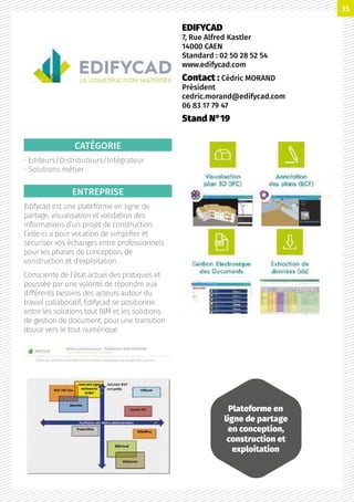 CATÉGORIE
• Editeurs/Distributeurs/Intégrateur
• Solutions métier
ENTREPRISE
Edifycad est une plateforme en ligne de
partage, visualisation et validation des
informations d’un projet de construction.
Celle-ci a pour vocation de simplifier et
sécuriser vos échanges entre professionnels
pour les phases de conception, de
construction et d’exploitation.
Consciente de l’état actuel des pratiques et
poussée par une volonté de répondre aux
différents besoins des acteurs autour du
travail collaboratif, Edifycad se positionne
entre les solutions tout BIM et les solutions
de gestion de document, pour une transition
douce vers le tout numérique.
EDIFYCAD
7, Rue Alfred Kastler
14000 CAEN
Standard : 02 50 28 52 54
www.edifycad.com
Contact : Cédric MORAND
Président
cedric.morand@edifycad.com
06 83 17 79 47
Stand N°19
Plateforme en
ligne de partage
en conception,
construction et
exploitation
35
 