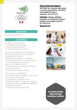 CATÉGORIE
Organisme de formation
ENTREPRISE
L’académie de Nantes c’est :
• La formation Initiale (élèves),
• L’apprentissage (apprentis),
• La formation Continue (adultes)
L’académie de Nantes est la quatrième de
France par sa population scolaire (après
Versailles, Créteil et Lille).
• 892 183 élèves, apprentis ou étudiants
(public et privé hors et sous contrat) et près
de 14 000 adultes formés en 2016.
• Près de 3 700 établissements
d’enseignement et 17 sites permanents de
formation d’adultes.
• Plus de 130 000 diplômes délivrés.
Sont présents sur BtoBIM 2017 :
• Le Lycée Rosa Parks à la Roche sur Yon avec
des élèves de Bac Pro TEB
• Le Lycée Gaston LESNARD à Laval
• Le Lycée Jean Moulin à Angers avec l’équipe
lauréate du concours académique BATISSIEL
qui présente le projet
• Le Lycée Aimé Césaire de Clisson
ÉDUCATION NATIONALE
RECTORAT de l’académie de Nantes
4 rue de la Houssinière / BP 72616
44326 NANTES Cedex 3
Standard : 02 40 37 37 37
Contact : Philippe MOREAU
Conseiller en Formation Continue
philippe.moreau@ac-nantes.fr
02 51 86 30 62
Stand N°43
Formation Initiale
Apprentissage
Formation Continue
36
 