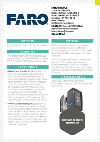 CATÉGORIE
Scan 3D, Numérisation de l’existant, Drône
ENTREPRISE
FARO propose des solutions complètes avec
logiciels métiers permettant de faire un relevé
précis et rapide s’intégrant dans la suite BIM.
LES SOLUTIONS
• FARO® Laser Scanner Focus : Compacts et
légers, ils sont adaptés aux applications
de relevés d’intérieurs et d’extérieurs. Ils
permettent d’effectuer rapidement le relevé
précis d’objets et de bâtiments, de façades,
de structures complexes, d’installations
de production et d’alimentation, de lieux
d’accidents et de composants volumineux.
Le nouveau scanner laser FARO® Laser
Scanner Focus propose une précision et une
autonomie accrue, un design encore plus
ergonomique et résistant avec écran tactile.
• FARO® Scanner Freestyle3D X : Scanner 3D
à main haut de-gamme à précision élevée.
Il effectue le relevé, documente rapidement
et de manière fiable les pièces, structures et
objets en 3D et crée des nuages de points
haute définition. Avec sa structure légère en
fibre de carbone, le scanner 3D à main pèse
moins d’un kilo, ce qui le rend extrêmement
maniable et pratique
EXPERTISE
FARO propose des solutions métiers avec
scanners et logiciels pour le bâtiment et
l’industrie, permettant de délivrer des projets
3D de haute qualité, rapidement et en toute
simplicité.
Par leur facilité d’utilisation et compatibilité
avec de nombreux logiciels métiers, les
solutions FARO constituent une référence
pour les relevés 3D et traitement des données
auprès des corps de métier du bâtiment et de
l’industrie.
RÉFÉRENCES CLIENTS
Airbus, Vinci Construction, Bouygues
Construction, Cargobull, Caterpillar, Areva, SKF,
Siemens,etc.
FARO FRANCE
13 rue de la Perdrix
Bât Les Sitelles Hall E, Hall D
93290 TREMBLAY EN FRANCE
Standard : 01 73 31 32 10
www.faro.com
twitter.com/farofrance
Contact : Vincent FREREBREAU
Ingénieur Commercial Nord
france.emea@faro.com
Stand N°46
Fabricant de lasers
scanners 3D
37
 