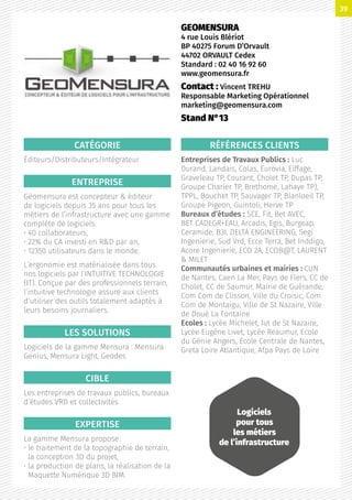 CATÉGORIE
Éditeurs/Distributeurs/Intégrateur
ENTREPRISE
Géomensura est concepteur  éditeur
de logiciels depuis 35 ans pour tous les
métiers de l’infrastructure avec une gamme
complète de logiciels.
• 40 collaborateurs,
• 22% du CA investi en RD par an,
• 12350 utilisateurs dans le monde.
L’ergonomie est matérialisée dans tous
nos logiciels par l’INTUITIVE TECHNOLOGIE
(IT). Conçue par des professionnels terrain,
l’intuitive technologie assure aux clients
d’utiliser des outils totalement adaptés à
leurs besoins journaliers.
LES SOLUTIONS
Logiciels de la gamme Mensura : Mensura
Genius, Mensura Light, Geodes
CIBLE
Les entreprises de travaux publics, bureaux
d’études VRD et collectivités
EXPERTISE
La gamme Mensura propose :
• le traitement de la topographie de terrain,
la conception 3D du projet,
• la production de plans, la réalisation de la
Maquette Numérique 3D BIM.
RÉFÉRENCES CLIENTS
Entreprises de Travaux Publics : Luc
Durand, Landais, Colas, Eurovia, Eiffage,
Graveleau TP, Courant, Cholet TP, Dupas TP,
Groupe Charier TP, Brethome, Lahaye TP),
TPPL, Bouchet TP, Sauvager TP, Blanloeil TP,
Groupe Pigeon, Guintoli, Herve TP
Bureaux d’études : SCE, Fit, Bet AVEC,
BET CADEGR+EAU, Arcadis, Egis, Burgeap,
Ceramide, B3I, DELTA ENGINEERING, Segi
Ingenierie, Sud Vrd, Ecce Terra, Bet Inddigo,
Acore Ingenierie, ECO 2A, ECOB@T, LAURENT
 MILET
Communautés urbaines et mairies : CUN
de Nantes, Caen La Mer, Pays de Flers, CC de
Cholet, CC de Saumur, Mairie de Guérande,
Com Com de Clisson, Ville du Croisic, Com
Com de Montaigu, Ville de St Nazaire, Ville
de Doué La Fontaine
Ecoles : Lycée Michelet, Iut de St Nazaire,
Lycée Eugène Livet, Lycée Reaumur, Ecole
du Génie Angers, Ecole Centrale de Nantes,
Greta Loire Atlantique, Afpa Pays de Loire
GEOMENSURA
4 rue Louis Blériot
BP 40275 Forum D’Orvault
44702 ORVAULT Cedex
Standard : 02 40 16 92 60
www.geomensura.fr
Contact : Vincent TREHU
Responsable Marketing Opérationnel
marketing@geomensura.com
Stand N°13
Logiciels
pour tous
les métiers
de l’infrastructure
39
 
