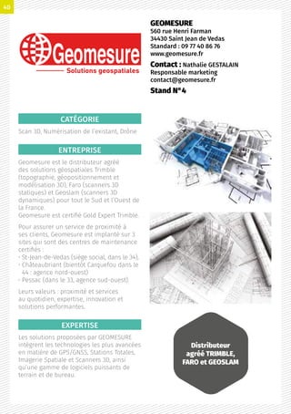 CATÉGORIE
Scan 3D, Numérisation de l’existant, Drône
ENTREPRISE
Geomesure est le distributeur agréé
des solutions géospatiales Trimble
(topographie, géopositionnement et
modélisation 3D), Faro (scanners 3D
statiques) et Geoslam (scanners 3D
dynamiques) pour tout le Sud et l’Ouest de
la France.
Geomesure est certifié Gold Expert Trimble.
Pour assurer un service de proximité à
ses clients, Geomesure est implanté sur 3
sites qui sont des centres de maintenance
certifiés :
• St-Jean-de-Vedas (siège social, dans le 34),
• Châteaubriant (bientôt Carquefou dans le
44 : agence nord-ouest)
• Pessac (dans le 33, agence sud-ouest).
Leurs valeurs : proximité et services
au quotidien, expertise, innovation et
solutions performantes.
EXPERTISE
Les solutions proposées par GEOMESURE
intègrent les technologies les plus avancées
en matière de GPS/GNSS, Stations Totales,
Imagerie Spatiale et Scanners 3D, ainsi
qu’une gamme de logiciels puissants de
terrain et de bureau.
GEOMESURE
560 rue Henri Farman
34430 Saint Jean de Vedas
Standard : 09 77 40 86 76
www.geomesure.fr
Contact : Nathalie GESTALAIN
Responsable marketing
contact@geomesure.fr
Stand N°4
Solutions geospatiales
Distributeur
agréé TRIMBLE,
FARO et GEOSLAM
40
 