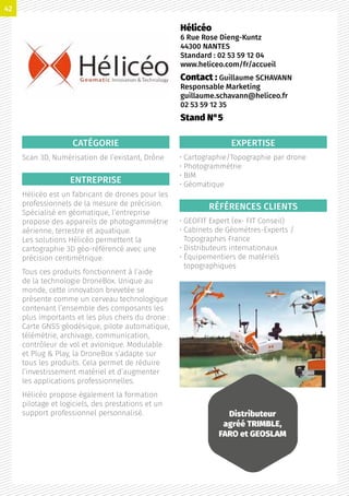 CATÉGORIE
Scan 3D, Numérisation de l’existant, Drône
ENTREPRISE
Hélicéo est un fabricant de drones pour les
professionnels de la mesure de précision.
Spécialisé en géomatique, l’entreprise
propose des appareils de photogrammétrie
aérienne, terrestre et aquatique.
Les solutions Hélicéo permettent la
cartographie 3D géo-référencé avec une
précision centimétrique.
Tous ces produits fonctionnent à l’aide
de la technologie DroneBox. Unique au
monde, cette innovation brevetée se
présente comme un cerveau technologique
contenant l’ensemble des composants les
plus importants et les plus chers du drone :
Carte GNSS géodésique, pilote automatique,
télémétrie, archivage, communication,
contrôleur de vol et avionique. Modulable
et Plug  Play, la DroneBox s’adapte sur
tous les produits. Cela permet de réduire
l’investissement matériel et d’augmenter
les applications professionnelles.
Hélicéo propose également la formation
pilotage et logiciels, des prestations et un
support professionnel personnalisé.
EXPERTISE
• Cartographie/Topographie par drone
• Photogrammétrie
• BIM
• Géomatique
RÉFÉRENCES CLIENTS
• GEOFIT Expert (ex- FIT Conseil)
• Cabinets de Géomètres-Experts /
Topographes France
• Distributeurs internationaux
• Équipementiers de matériels
topographiques
Hélicéo
6 Rue Rose Dieng-Kuntz
44300 NANTES
Standard : 02 53 59 12 04
www.heliceo.com/fr/accueil
Contact : Guillaume SCHAVANN
Responsable Marketing
guillaume.schavann@heliceo.fr
02 53 59 12 35
Stand N°5
Distributeur
agréé TRIMBLE,
FARO et GEOSLAM
42
 