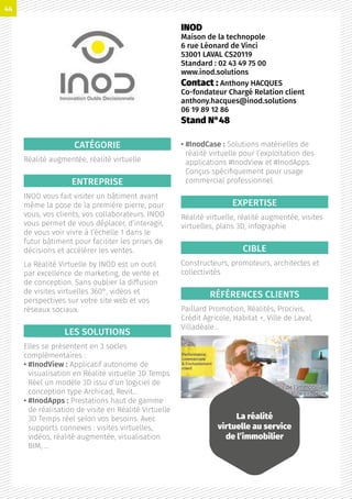 CATÉGORIE
Réalité augmentée, réalité virtuelle
ENTREPRISE
INOD vous fait visiter un bâtiment avant
même la pose de la première pierre, pour
vous, vos clients, vos collaborateurs. INOD
vous permet de vous déplacer, d’interagir,
de vous voir vivre à l’échelle 1 dans le
futur bâtiment pour faciliter les prises de
décisions et accélérer les ventes.
La Réalité Virtuelle by INOD est un outil
par excellence de marketing, de vente et
de conception. Sans oublier la diffusion
de visites virtuelles 360°, vidéos et
perspectives sur votre site web et vos
réseaux sociaux.
LES SOLUTIONS
Elles se présentent en 3 socles
complémentaires :
• #InodView : Applicatif autonome de
visualisation en Réalité virtuelle 3D Temps
Réel un modèle 3D issu d’un logiciel de
conception type Archicad, Revit…
• #InodApps : Prestations haut de gamme
de réalisation de visite en Réalité Virtuelle
3D Temps réel selon vos besoins. Avec
supports connexes : visites virtuelles,
vidéos, réalité augmentée, visualisation
BIM, …
• #InodCase : Solutions matérielles de
réalité virtuelle pour l’exploitation des
applications #InodView et #InodApps.
Conçus spécifiquement pour usage
commercial professionnel.
EXPERTISE
Réalité virtuelle, réalité augmentée, visites
virtuelles, plans 3D, infographie
CIBLE
Constructeurs, promoteurs, architectes et
collectivités
RÉFÉRENCES CLIENTS
Paillard Promotion, Réalités, Procivis,
Crédit Agricole, Habitat +, Ville de Laval,
Villadéale…
INOD
Maison de la technopole
6 rue Léonard de Vinci
53001 LAVAL CS20119
Standard : 02 43 49 75 00
www.inod.solutions
Contact : Anthony HACQUES
Co-fondateur Chargé Relation client
anthony.hacques@inod.solutions
06 19 89 12 86
Stand N°48
La réalité
virtuelle au service
de l’immobilier
44
 