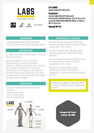 CATÉGORIE
• Réalité Augmentée, Réalité Virtuelle
• Scan 3D, Numérisation de l’existant, Drône
ENTREPRISE
Le LABS, c’est Liber-D, AlBdo, Bloc in Bloc et
Sona architecture.
Le projet LABS est né d’un collectif
d’entrepreneurs nantais innovants,
experts en BIM et passionnés de nouvelles
technologies. Inspirés par le potentiel
prometteur des nouveaux outils digitaux,
ces défricheurs sont portés par une vision
avant-gardiste et dessinent déjà les usages
du futur autour du BIM.
EXPERTISE
• Scan 3D, Numérisation de bâtiments
existants,
• Réalité augmentée
• Bim et projet neuf,
• Bim et exploitation
RÉFÉRENCES CLIENTS
• 96 IENA, Projet Lauréat du PTNB (2017,
Mission de relevés BIM existant et Réalité
Augmentée / SFL, Paris)
• La Tour Bretagne (2017, Modèle 3D et
Réalité Augmentée / BNP Real Estate,
Nantes)
• Le Louvre des Antiquaires (2016, Mission
de relevés BIM existant et Réalité
Augmentée / SFL, Paris)
• Résidence Etienne Mahot (2016,
Modélisation BIM et MEP, Réalité
Augmentée / Nantes Métropole Habitat,
Nantes)
LE LABS
www.collectif-labs.com
Contact :
contact@collectif-labs.com
Emmanuel SORIN (Sona) : 06 24 03 24 23
Laurent BARTHOLOMEUS (Bloc in Bloc) :
06 11 70 43 41
Stand N°51
Usages du futur
autour du BIM
Retrouvez le LABS en démonstration
à 11h15 et 15h30 et vivez l’expérience
In Situ.
45
 