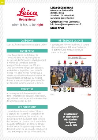 CATÉGORIE
Scan 3D, Numérisation de l’existant, Drône
ENTREPRISE
Leica Geosystems est le leader de
l’industrie dans les technologies de
mesures et d’informations, révolutionnant
le monde de la mesure et de la
topographie depuis près de 200 ans.
Leica Geosystems conçoit des solutions
matérielles et logicielles pour relier le
monde réel et le monde numérique à
travers ses solutions de numérisation 3D
(scanner laser 3D statique ou mobile),
drones et stations totales pour contrôler
les données numériques vers le terrain.
EXPERTISE
Accompagnement des professionnels
dans l’intégration de solutions matérielles,
logicielles et services pour l’implémentation
de workflow dédiés au BIM.
LES SOLUTIONS
Les solutions de numérisation 3D pour
la capture de l’existant et la création de
maquette numérique, les solutions de
mesure pour l’implantation et le contrôle
de chantiers de construction à partir de la
maquette BIM seront à l’honneur lors de
BtoBIM. Leica Geosystems organisera des
démonstrations de sa nouvelle solution 3D,
Leica BLK360 pour la capture de la réalité.
RÉFÉRENCES CLIENTS
• Nombreuses références clients à travers
des applications BIM pour l’industrie,
le bâtiment, les infrastructures, la
construction, etc.
LEICA GEOSYSTEMS
60 route de Sartrouville
78230 Le PECQ
Standard : 01 30 09 17 00
www.leica-geosystems.fr
Contact : Service Commercial
info.france@leica-geosystems.fr
Stand N°38
Développeur
et distributeur
de solutions
intégrées
pour le BIM
46
 