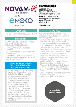 CATÉGORIE
Services, Conseil et Expertise autour du BIM
ENTREPRISE
NOVAM INGÉNIERIE : 6 bureaux d’études,
plus de 100 collaborateurs aux
compétences complémentaires :
• SERBA, SERTCO et AP6 : études de
structures
• OCE : études et conseil environnement-
aménagement
• ECTS : études structures bois-métal
• GPH : géotechnique et études structures
pour l’habitat individuel.
EXPERTISE
Approche pluridisciplinaire de l’ingénierie
de la construction, de l’environnement et
de l’aménagement :
• Les bureaux d’études du groupe Novam
ingénierie accompagnent les acteurs
publics et privés dans leurs projets BIM,
de la conception à l’exécution pour toutes
typologies de construction. Grâce à la
modélisation des données numériques de
chaque projet. Novam Ingénierie optimise
la synthèse des équipes de maîtrise
d’œuvre en phase étude et permet aux
maîtres d’ouvrage d’appréhender plus
facilement le bâtiment.
• Lauréat du BIM d’or 2014 avec l’agence
Coste Architecture pour le Centre
Aquatique de Saint Nazaire (44), Novam
Ingénierie intègre les projets BIM aussi
bien au format IFC que natif ALLPLAN ou
REVIT.
• Gestion de projets avec modélisation des
données numériques
• Format IFC, natif ALLPLAN ou REVIT
NOVAM INGENIERIE
1 rue newton
85300 CHALLANS
Standard : 02 51 93 51 95
www.novam-ingenierie.com
Contact : Benoit PINEAU
Développement commercial
bpineau@serba.fr
07 85 28 07 34
Stand N°35
L’ingenierie
au cœur du BIM
accueille
NOVAM INGENIERIE AU CŒUR
DE LA RÉALITÉ VIRTUELLE
AVEC LA START-UP EMOKO
Véritable innovation sur le marché,
EMOKO est une plateforme web
destinée aux maîtres d’ouvrages,
concepteurs et promoteurs
de bâtiments. Elle automatise
la création d’environnements
immersifs personnalisables
sur la base de maquettes 3D,
pour faciliter et accélérer les
prises de décision. Conversion
des maquettes à partir de tous
les formats (IFC, Revit, Allplan,
Archicad…), accès immersif en
ligne aux bâtiments, interactions
intuitives et ludiques pour les
utilisateurs.
www.emoko.io
47
 