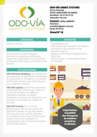 CATÉGORIE
Solutions métiers
ENTREPRISE
ODO-VIA Smart Systems propose
des solutions logistiques permettant
d’optimiser l’organisation et la traçabilité
du transport des matières premières et des
déchets.
LES SOLUTIONS
ODO-VÍA Smart Weighing met à disposition
des exploitants de plateformes de stockage,
de valorisation et d’extraction une solution
de télé-administration des ponts bascule
par un opérateur distant.
ODO-VÍA Logistics permet de programmer
précisément les itinéraires qui porteront
les flux de transport des différents
matériaux et déchets. Les débits
acceptables de chacun des itinéraires sont
identifiés, une analyse des impacts est
produite.
ODO-VÍA Tracking est un outil de
géolocalisation qui est assurée par une
application mobile. En plus des relevés
GPS, elle permet de planifier, contrôler
les mouvements des moyens de transport
(taille et intensité), et d’établir un
rapprochement avec les éléments produits
par ODO-VÍA Logistics.
EXPERTISE
• Traçabilité des flux
• Optimisation des transports de matières
premières et des déchets en vrac
• Dématérialisation
• Système d’Information Géographiques /
Open Data
• Géolocalisation / tracking des moyens
de transport
ODO-VÍA SMART SYSTEMS
ZA La Chesnaie
49220 LONGUENÉE EN ANJOU
Standard : 02 41 95 35 29
www.odo-via.com
Contact : Willy LAMBERT
Directeur
w.lambert@odo-via.com
06 60 38 29 46
Stand N°18
Organisation,
traçabilité
des transports
de matières
premières
et déchets
48
 