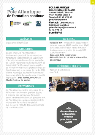 CATÉGORIE
Organisme de formation
STRUCTURE
Durant 12 ans, le Pôle Atlantique,
initialement constitué de ses membres
fondateurs, l’École Nationale Supérieure
d’Architecture de Nantes (ensa Nantes) et
de l’Union Régionale des CAUE des Pays de
la Loire (URCAUE) a développé une offre
de formation dédiée aux professionnels de
l’aménagement et du cadre de vie. En 2016,
le Pôle Atlantique est redimensionné par
la mise en place d’un partenariat tripartite
regroupant l’ensa Nantes, l’URCAUE et
l’École Centrale de Nantes.
PRESTATIONS
Le Pôle Atlantique est le partenaire de la
formation continue des grandes écoles.
Il propose des parcours de formation
selon 3 thématiques dont un parcours BIM.
Le Pole Atlantique propose également de
monter des formations de qualité
sur-mesure à l’écoute des professionnels
de la construction.
EXPERTISE
• Parcours BIM : introduction, découverte et
prise en main de REVIT, modèle sous REVIT,
travail collaboratif sous REVIT, BIM pour
les économistes, gestion de projets BIM,
coordination BIM
• Economie de la construction
• Réhabilitaiton du 20e
siècle et transition
énergétique
RÉFÉRENCES CLIENTS
• Agences d’architecture
• Les CAUE
POLE ATLANTIQUE
ECOLE CENTRALE DE NANTES
1 rue de la Noé / BP92101
44321 NANTES Cedex 3
Standard : 02 40 37 16 00
poleatlantique.com
Contact : Carole MOREAU
Ingénieure formation
poleatlantique@ec-nantes.fr
02 40 37 15 48
Stand N°49
de formation continue
Pôle
de compétences
en formation
continue
pour les acteurs
du BTP
51
 